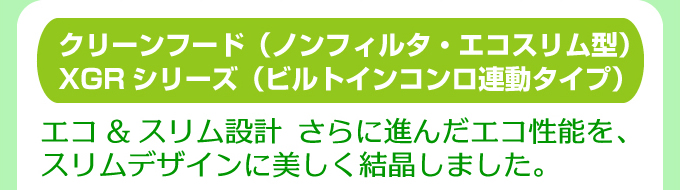 クリーンフード（ノンフィルタ・エコスリム型）XGRシリーズ（ビルトインガスコンロ連動タイプ）エコ＆スリム設計 さらに進んだエコ性能を、スリムデザインに美しく結晶しました。