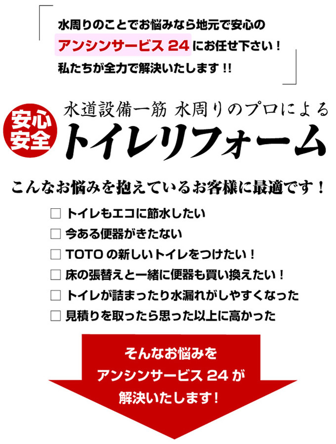 水周りのことでお悩みなら地元で安心のアンシンサービスにお任せ下さい。私たちが全力で解決いたします。こんなお悩みを抱えているお客様に最適です。トイレもエコに節水したい。今ある便器がきたない。新しいトイレを取り付けたい。床の張替えと一緒に便器も買い換えたい。トイレが詰まったり水漏れがしやすくなった。見積りを取ったら思った以上に高かった。そんなお悩みをアンシンサービス24が全て解決いたします。