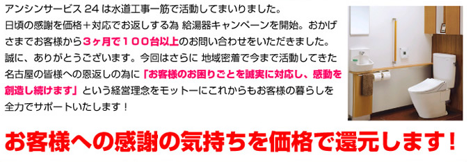 アンシンサービス24は水道工事一筋で活動してまいりました。
日頃の感謝を価格+対応でお返しする為 給湯器キャンペーンを開始。おかげさまでお客様から3ヶ月で100台以上のお問い合わせをいただきました。誠に、ありがとうございます。今回はさらに 地域密着で今まで活動してきた名古屋の皆様への恩返しの為に 「お客様のお困りごとを誠実に対応し、感動を創造し続けます」という経営理念をモットーにこれからもお客様の暮らしを全力でサポートいたします!
