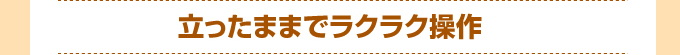 立ったままでラクラク操作