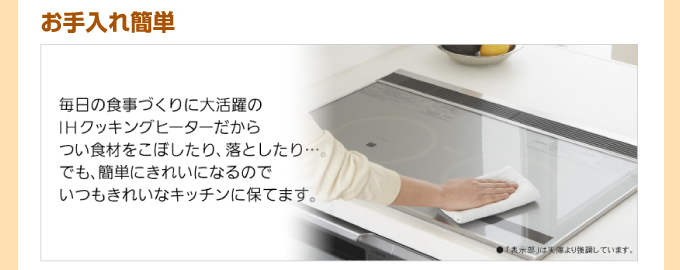 お手入れ簡単IHコンロ 毎日の食事づくりに大活躍のIHクッキングヒーターだからつい食材をこぼしたり、落としたり…。でも簡単にきれいになるのでいつもきれいなキッチンに保てます。