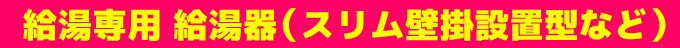 給湯専用 給湯器（スリム壁掛設置型など）