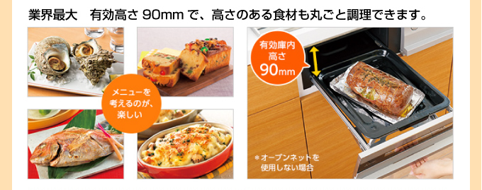 業界最大 有効高さ90mmで、高さのある食材も丸ごと調理できます。