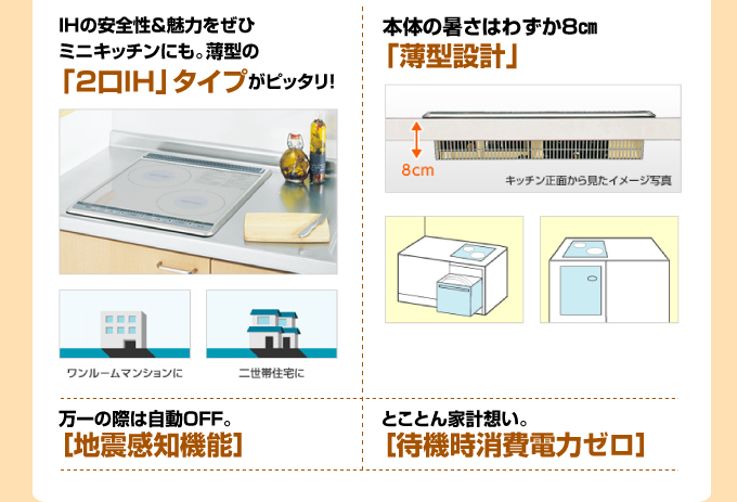 三菱電機IHコンロ 安全性&魅力をぜひミニキッチンにも。薄型の「2口IH」タイプがぴったり!本体の厚さはわずか8cm 「薄型設計」万が一の際は、「地震完治機能」待機時消費電力ゼロ